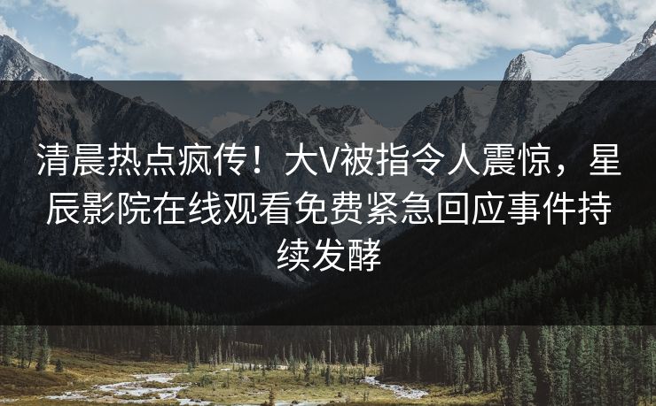 清晨热点疯传！大V被指令人震惊，星辰影院在线观看免费紧急回应事件持续发酵