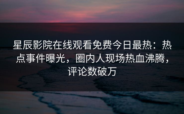 星辰影院在线观看免费今日最热:热点事件曝光,圈内人现场热血沸腾,评论数破万 星辰影院在线观看免费今日最热:热点事件曝光,圈内人现场热血沸腾,评论数破万