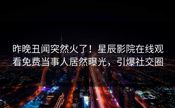 昨晚丑闻突然火了!星辰影院在线观看免费当事人居然曝光,引爆社交圈 昨晚丑闻突然火了!星辰影院在线观看免费当事人居然曝光,引爆社交圈