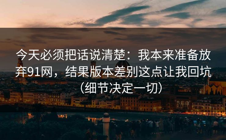 今天必须把话说清楚：我本来准备放弃91网，结果版本差别这点让我回坑（细节决定一切）