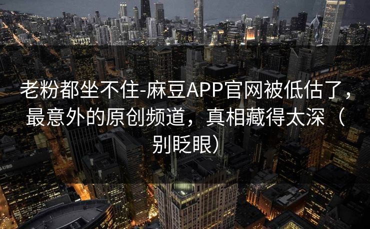 老粉都坐不住-麻豆APP官网被低估了,最意外的原创频道,真相藏得太深(别眨眼) 老粉都坐不住-麻豆APP官网被低估了,最意外的原创频道,真相藏得太深(别眨眼)