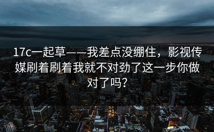 17c一起草——我差点没绷住,影视传媒刷着刷着我就不对劲了这一步你做对了吗? 17c一起草——我差点没绷住,影视传媒刷着刷着我就不对劲了这一步你做对了吗?