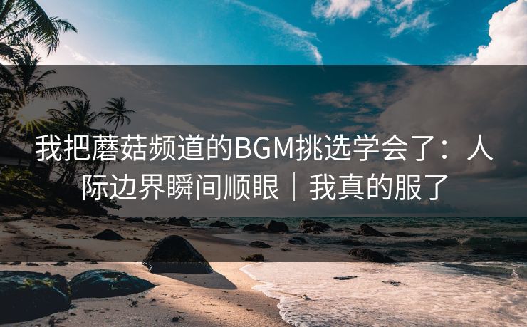我把蘑菇频道的BGM挑选学会了：人际边界瞬间顺眼｜我真的服了