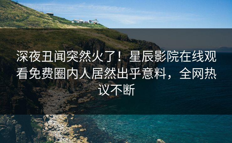 深夜丑闻突然火了！星辰影院在线观看免费圈内人居然出乎意料，全网热议不断