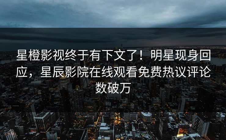 星橙影视终于有下文了！明星现身回应，星辰影院在线观看免费热议评论数破万