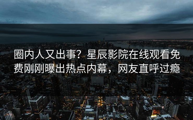 圈内人又出事？星辰影院在线观看免费刚刚曝出热点内幕，网友直呼过瘾