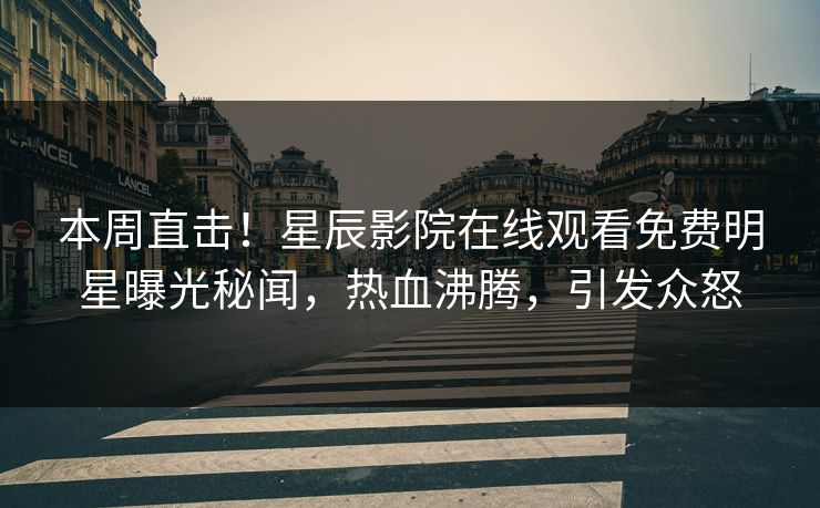 本周直击！星辰影院在线观看免费明星曝光秘闻，热血沸腾，引发众怒