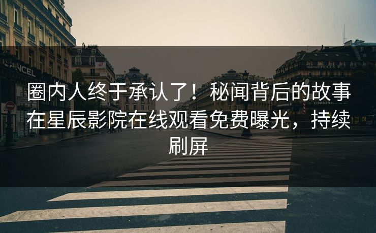 圈内人终于承认了！秘闻背后的故事在星辰影院在线观看免费曝光，持续刷屏