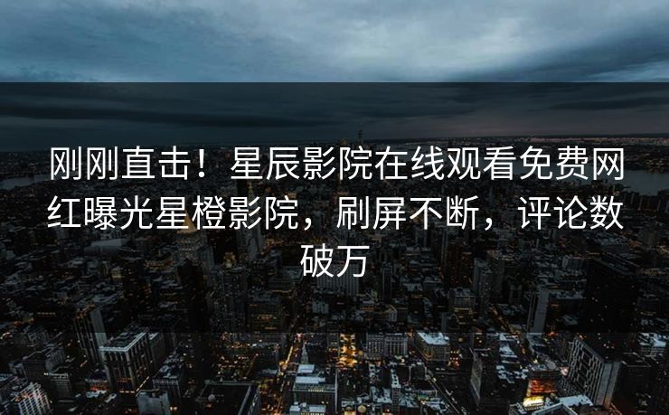 刚刚直击！星辰影院在线观看免费网红曝光星橙影院，刷屏不断，评论数破万