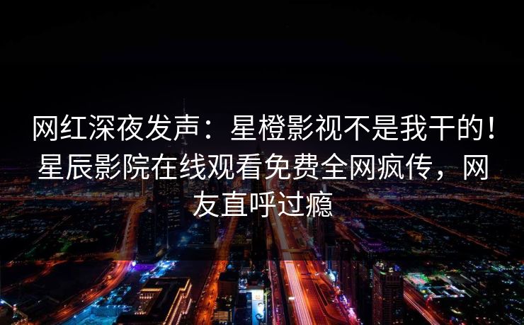 网红深夜发声：星橙影视不是我干的！星辰影院在线观看免费全网疯传，网友直呼过瘾