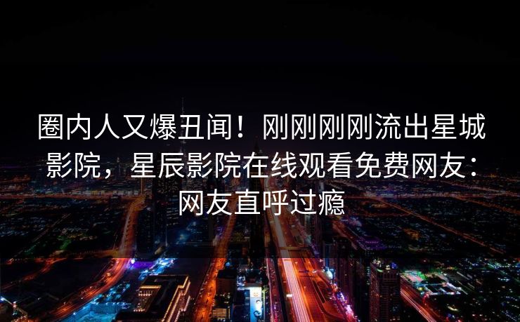 圈内人又爆丑闻！刚刚刚刚流出星城影院，星辰影院在线观看免费网友：网友直呼过瘾