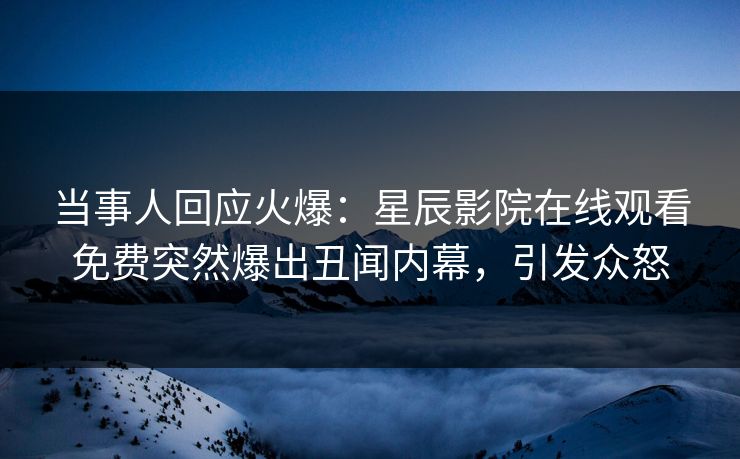 当事人回应火爆：星辰影院在线观看免费突然爆出丑闻内幕，引发众怒