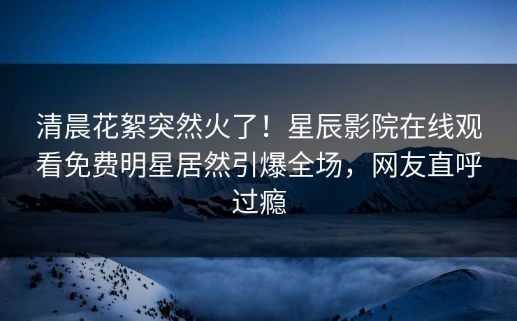 清晨花絮突然火了！星辰影院在线观看免费明星居然引爆全场，网友直呼过瘾