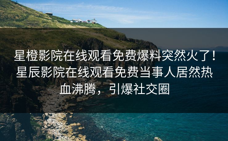 星橙影院在线观看免费爆料突然火了！星辰影院在线观看免费当事人居然热血沸腾，引爆社交圈