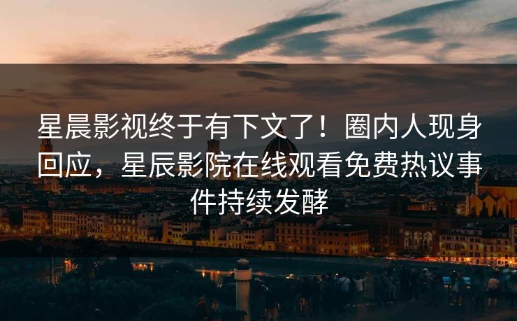 星晨影视终于有下文了！圈内人现身回应，星辰影院在线观看免费热议事件持续发酵