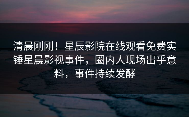 清晨刚刚！星辰影院在线观看免费实锤星晨影视事件，圈内人现场出乎意料，事件持续发酵