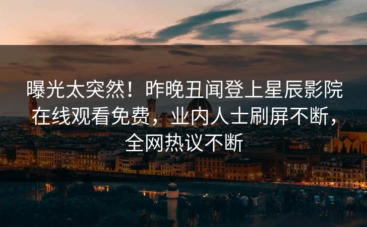 曝光太突然！昨晚丑闻登上星辰影院在线观看免费，业内人士刷屏不断，全网热议不断