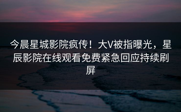 今晨星城影院疯传！大V被指曝光，星辰影院在线观看免费紧急回应持续刷屏