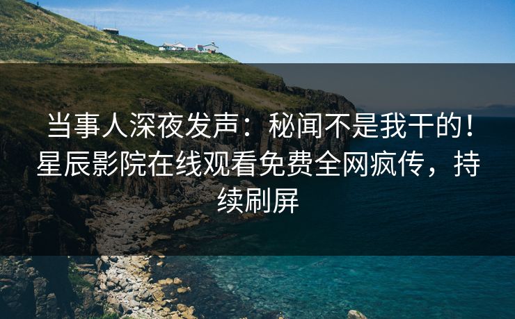 当事人深夜发声：秘闻不是我干的！星辰影院在线观看免费全网疯传，持续刷屏