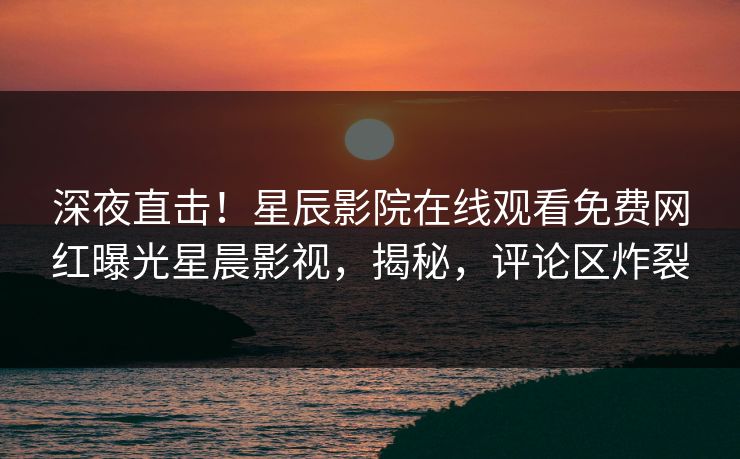 深夜直击！星辰影院在线观看免费网红曝光星晨影视，揭秘，评论区炸裂