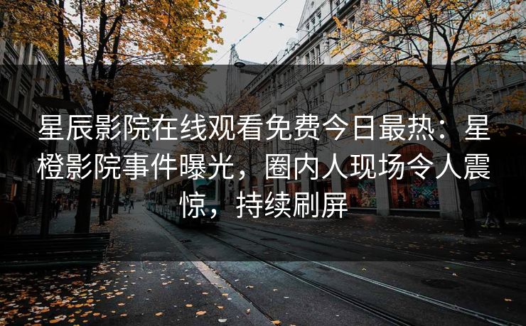星辰影院在线观看免费今日最热：星橙影院事件曝光，圈内人现场令人震惊，持续刷屏