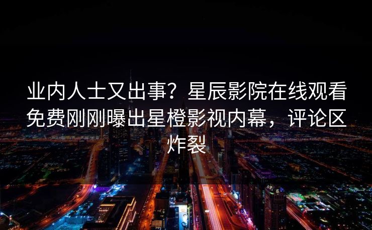 业内人士又出事？星辰影院在线观看免费刚刚曝出星橙影视内幕，评论区炸裂