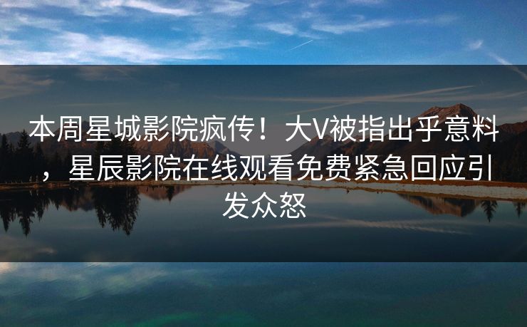 本周星城影院疯传！大V被指出乎意料，星辰影院在线观看免费紧急回应引发众怒