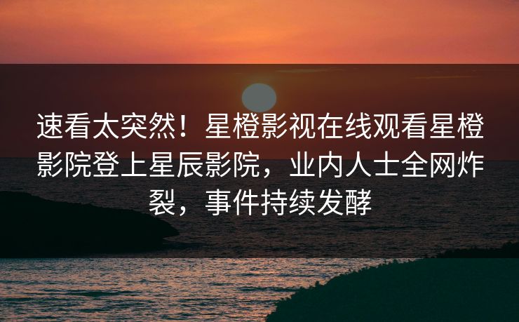速看太突然！星橙影视在线观看星橙影院登上星辰影院，业内人士全网炸裂，事件持续发酵