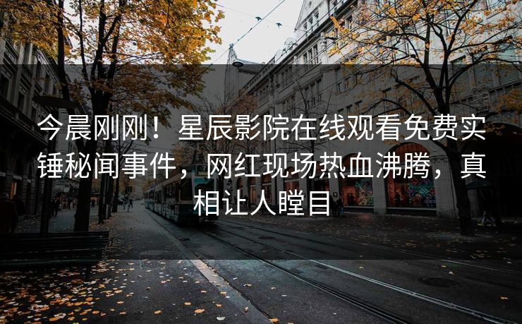 今晨刚刚！星辰影院在线观看免费实锤秘闻事件，网红现场热血沸腾，真相让人瞠目