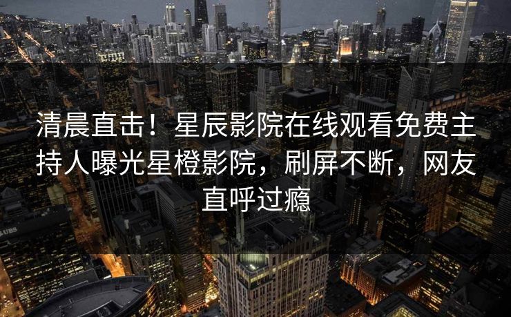 清晨直击！星辰影院在线观看免费主持人曝光星橙影院，刷屏不断，网友直呼过瘾