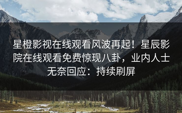 星橙影视在线观看风波再起！星辰影院在线观看免费惊现八卦，业内人士无奈回应：持续刷屏