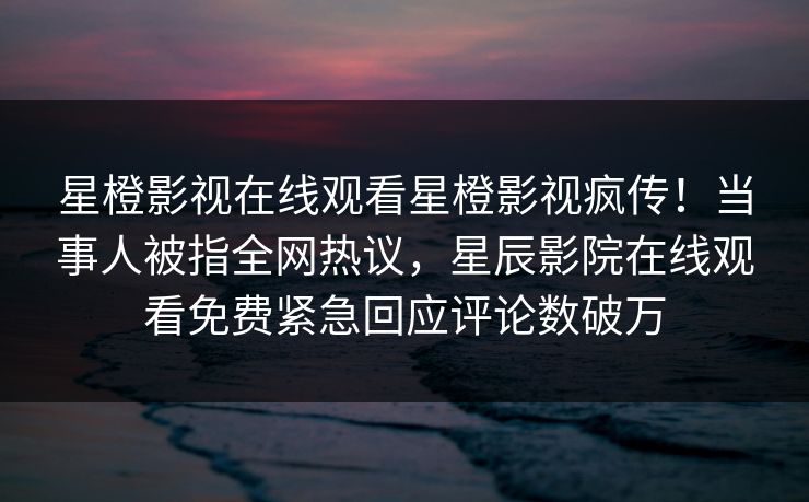 星橙影视在线观看星橙影视疯传！当事人被指全网热议，星辰影院在线观看免费紧急回应评论数破万