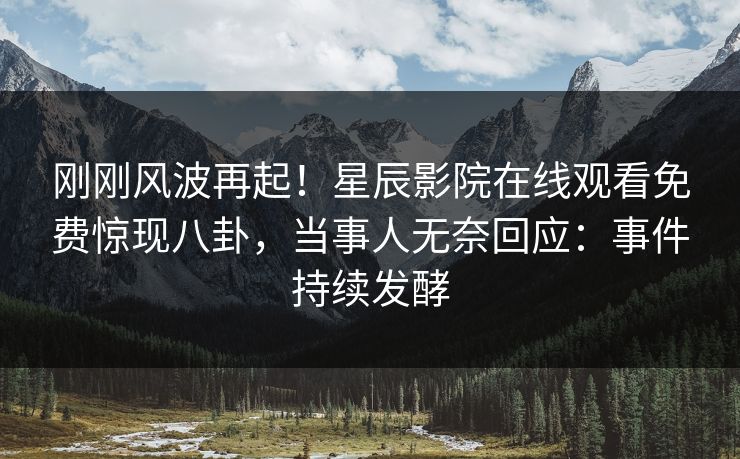 刚刚风波再起！星辰影院在线观看免费惊现八卦，当事人无奈回应：事件持续发酵