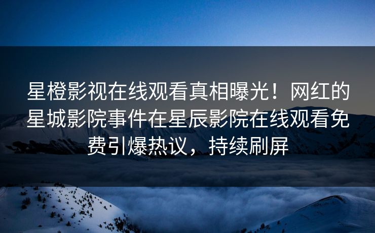 星橙影视在线观看真相曝光！网红的星城影院事件在星辰影院在线观看免费引爆热议，持续刷屏