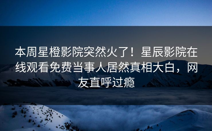 本周星橙影院突然火了！星辰影院在线观看免费当事人居然真相大白，网友直呼过瘾
