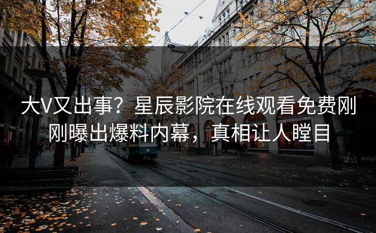 大V又出事？星辰影院在线观看免费刚刚曝出爆料内幕，真相让人瞠目