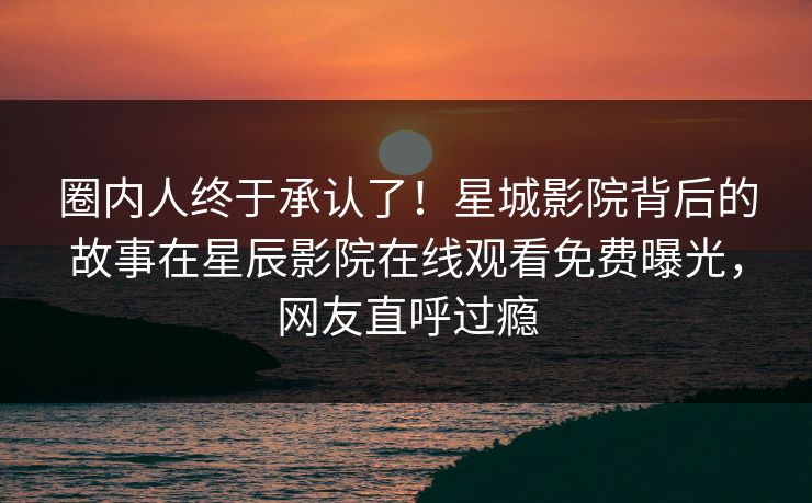 圈内人终于承认了！星城影院背后的故事在星辰影院在线观看免费曝光，网友直呼过瘾