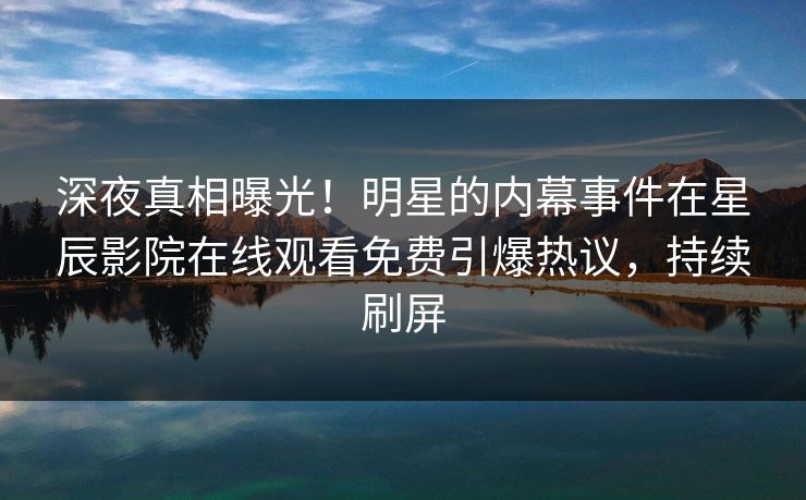 深夜真相曝光！明星的内幕事件在星辰影院在线观看免费引爆热议，持续刷屏