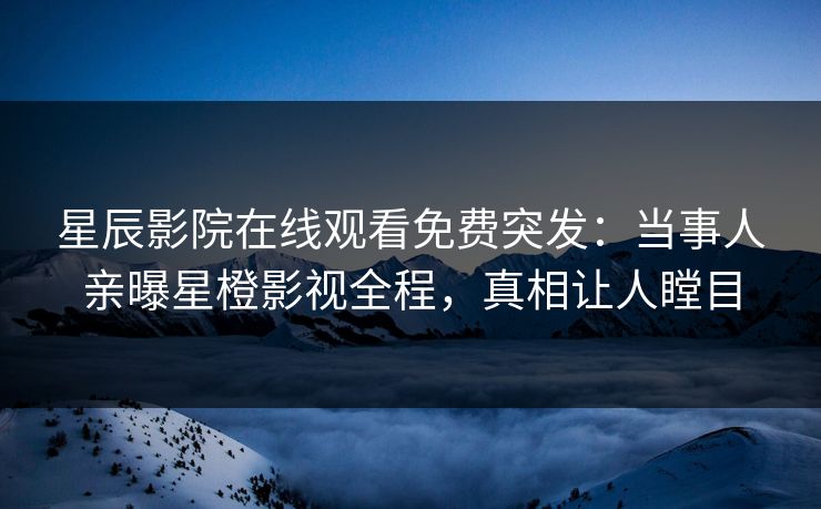 星辰影院在线观看免费突发：当事人亲曝星橙影视全程，真相让人瞠目