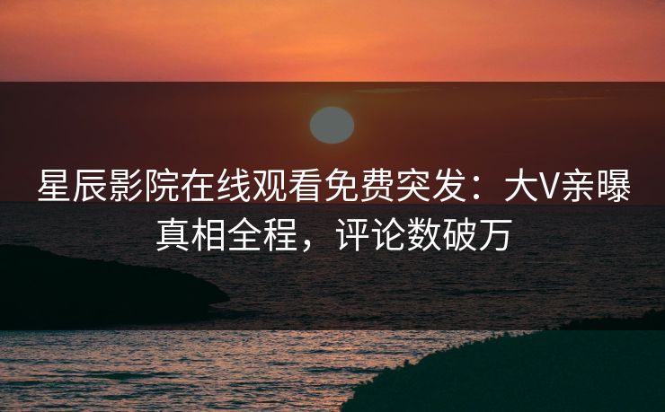 星辰影院在线观看免费突发：大V亲曝真相全程，评论数破万