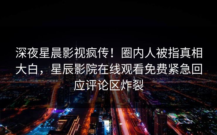 深夜星晨影视疯传！圈内人被指真相大白，星辰影院在线观看免费紧急回应评论区炸裂