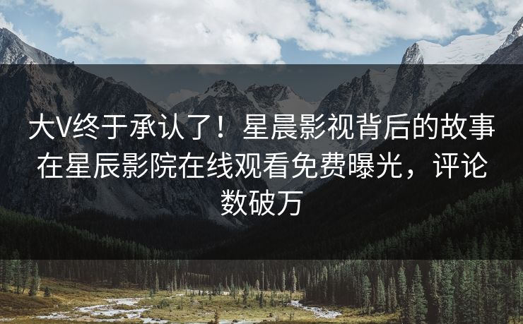 大V终于承认了！星晨影视背后的故事在星辰影院在线观看免费曝光，评论数破万