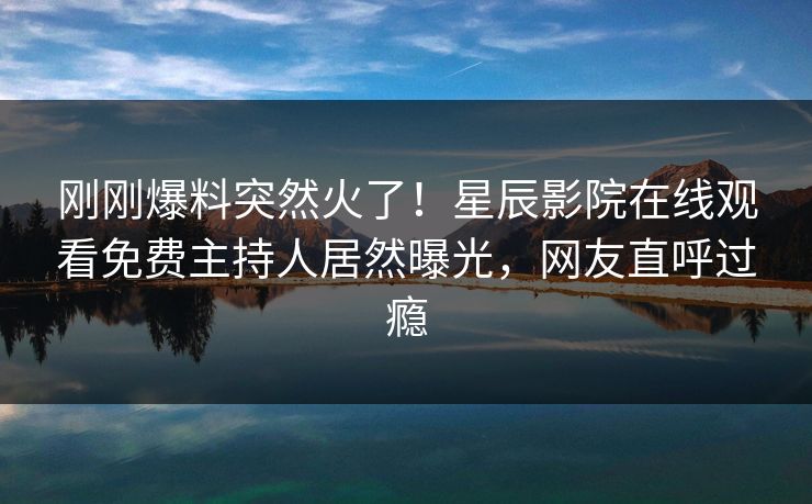 刚刚爆料突然火了！星辰影院在线观看免费主持人居然曝光，网友直呼过瘾