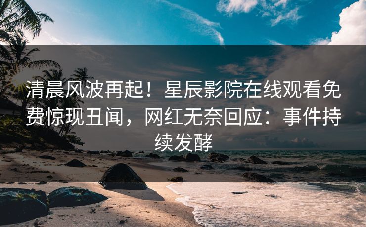 清晨风波再起！星辰影院在线观看免费惊现丑闻，网红无奈回应：事件持续发酵