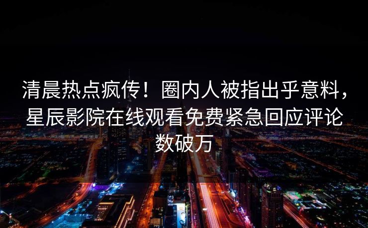 清晨热点疯传！圈内人被指出乎意料，星辰影院在线观看免费紧急回应评论数破万