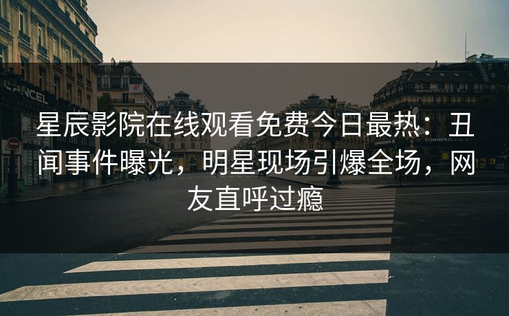 星辰影院在线观看免费今日最热：丑闻事件曝光，明星现场引爆全场，网友直呼过瘾