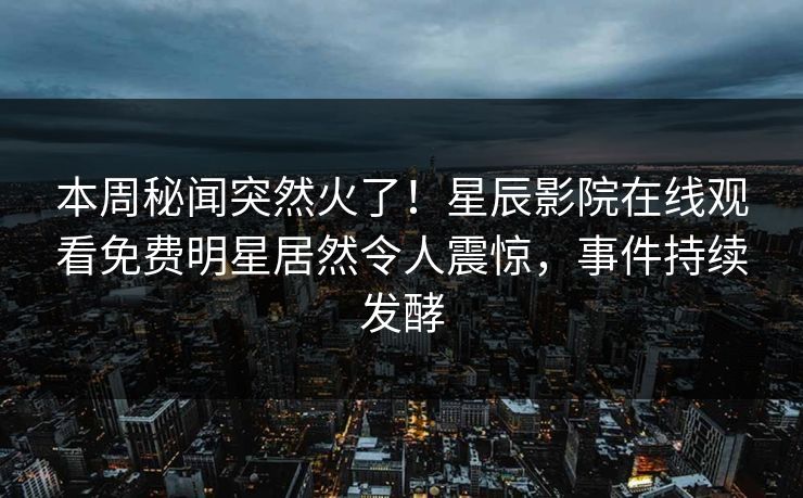 本周秘闻突然火了！星辰影院在线观看免费明星居然令人震惊，事件持续发酵