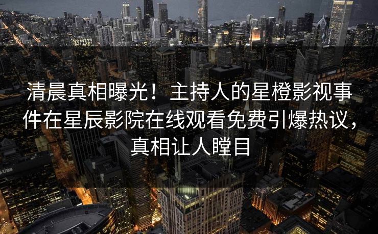 清晨真相曝光！主持人的星橙影视事件在星辰影院在线观看免费引爆热议，真相让人瞠目