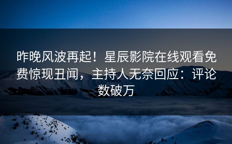 昨晚风波再起！星辰影院在线观看免费惊现丑闻，主持人无奈回应：评论数破万