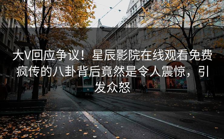 大V回应争议！星辰影院在线观看免费疯传的八卦背后竟然是令人震惊，引发众怒